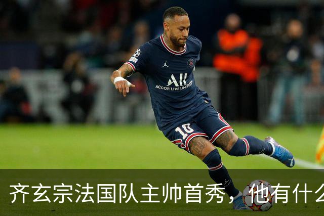 齐玄宗法国队主帅首秀，他有什么全新的战术想法吗？